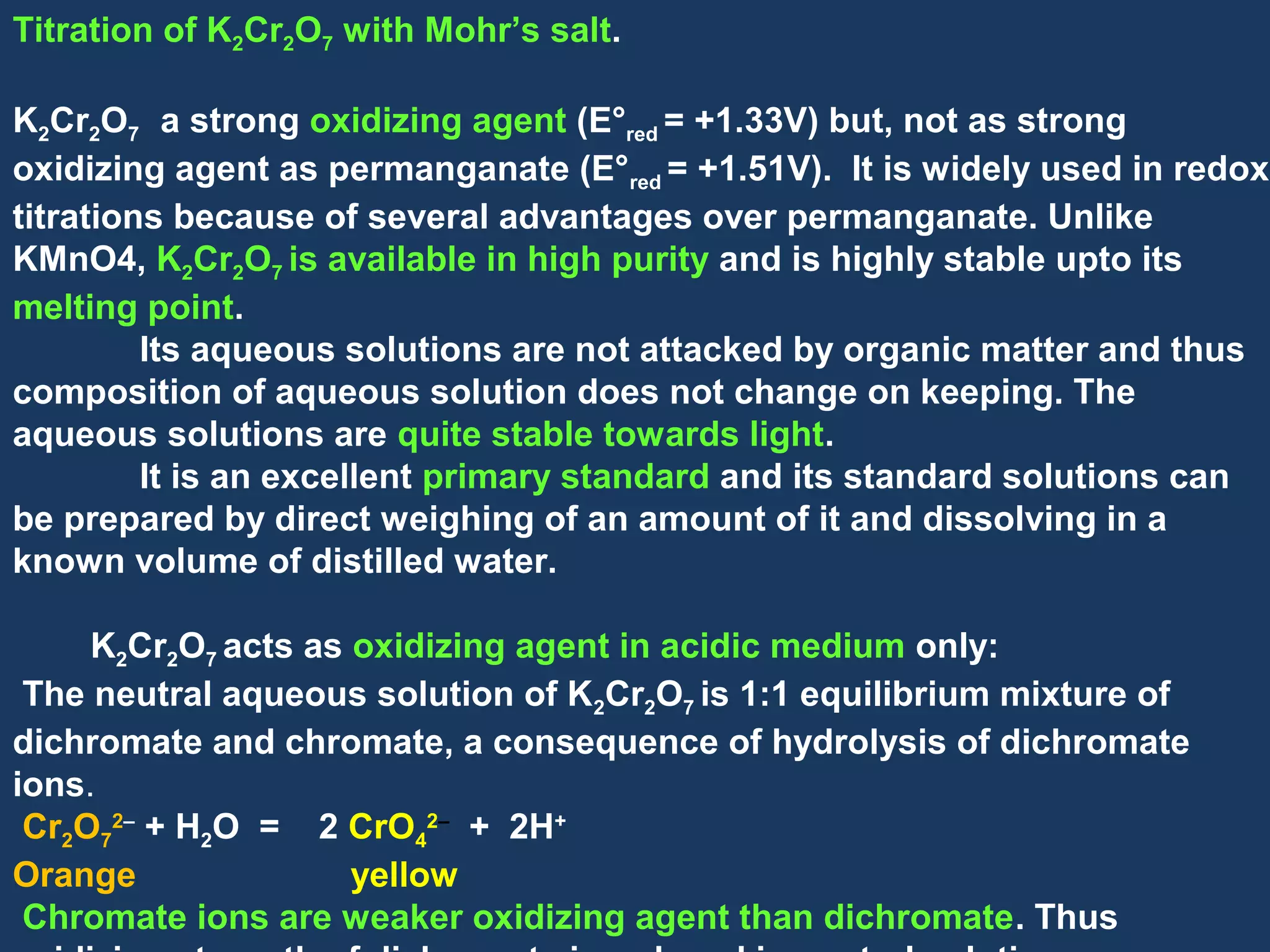 Titration of K2Cr2O7 with Mohr’s salt.
K2Cr2O7 a strong oxidizing agent (E°red = +1.33V) but, not as strong
oxidizing agent as permanganate (E°red = +1.51V). It is widely used in redox
titrations because of several advantages over permanganate. Unlike
KMnO4, K2Cr2O7 is available in high purity and is highly stable upto its
melting point.
Its aqueous solutions are not attacked by organic matter and thus
composition of aqueous solution does not change on keeping. The
aqueous solutions are quite stable towards light.
It is an excellent primary standard and its standard solutions can
be prepared by direct weighing of an amount of it and dissolving in a
known volume of distilled water.
K2Cr2O7 acts as oxidizing agent in acidic medium only:
The neutral aqueous solution of K2Cr2O7 is 1:1 equilibrium mixture of
dichromate and chromate, a consequence of hydrolysis of dichromate
ions.
Cr2O72– + H2O = 2 CrO42– + 2H+
Orange
yellow
Chromate ions are weaker oxidizing agent than dichromate. Thus

 