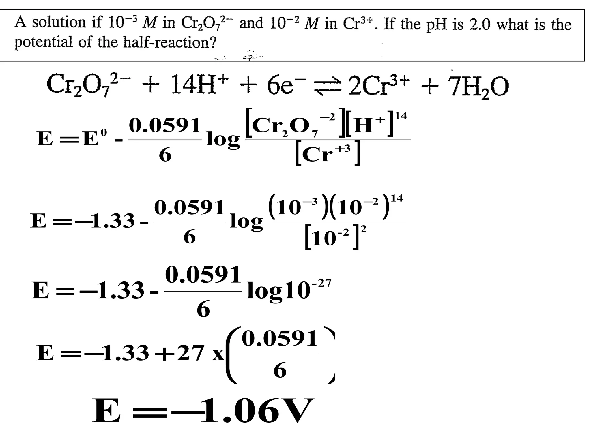 [

]

0.0591
Cr2 O 7 [ H
E =E log
[Cr +3 ]
6
0

−2

(10 )(10
0.0591
E = −1.33 log
-2 2
6
[10 ]
−3

0.0591
E = −1.33 log10 - 27
6
 0.0591 
E = −1.33 + 27 x

 6


E = − .06V
1

]

+ 14

−2

)

14

 