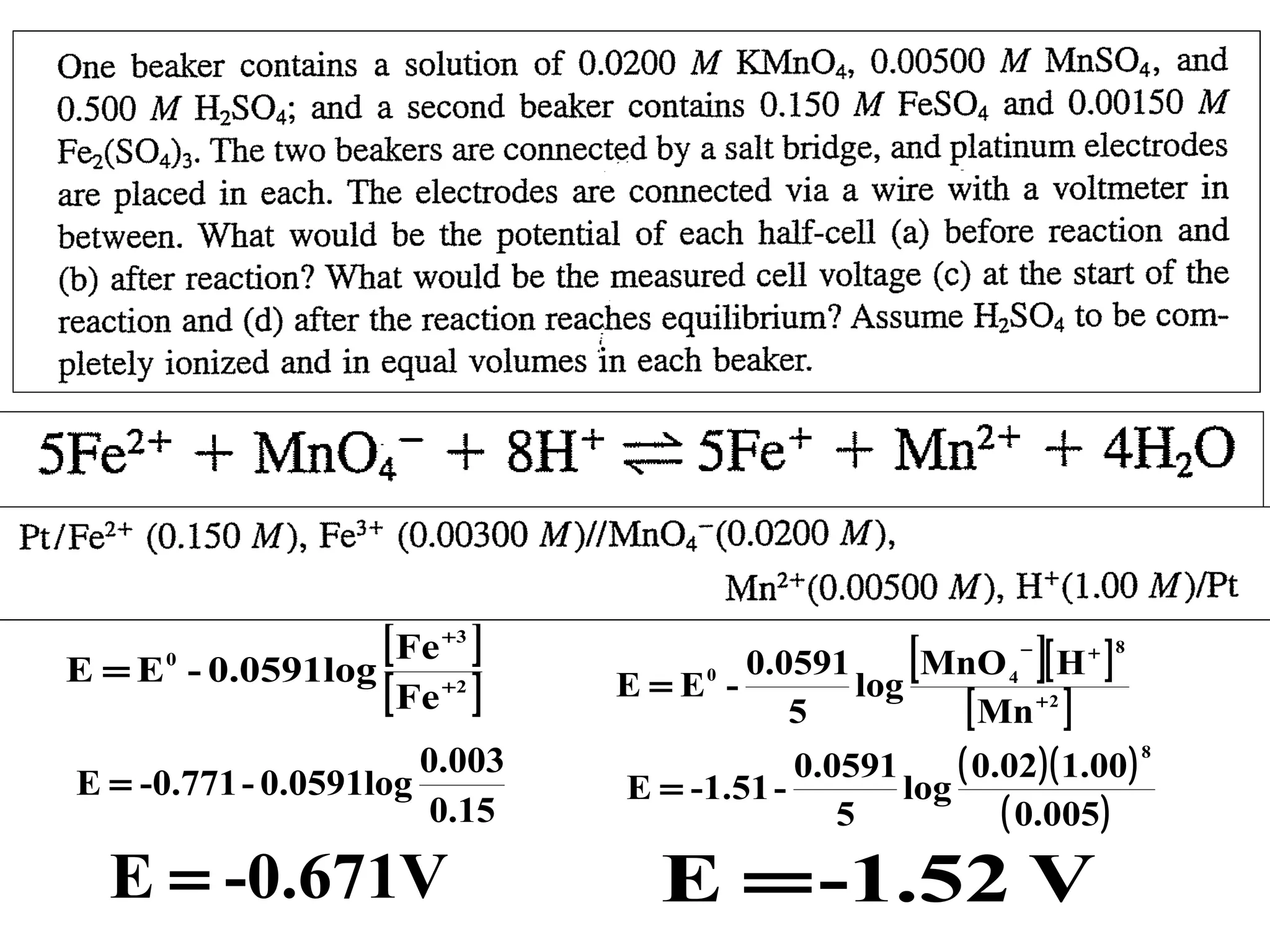 E =E

[ Fe ]
- 0.0591log
[ Fe ]
+3

0

+2

0.003
E = -0.771 - 0.0591log
0.15

E = -0.671V

[

]

0.0591
MnO 4 [ H + ]
0
E=E log
[ Mn + 2 ]
5
−

8

( 0.02)( 1.00 )
0.0591
E = -1.51 log
( 0.005)
5

E = -1.52 V

8

 