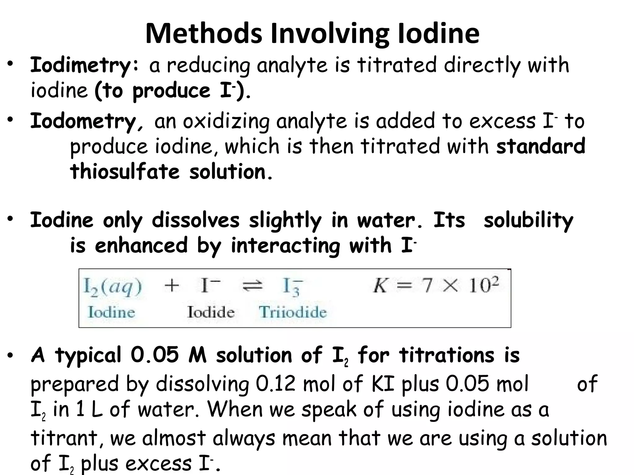 Methods Involving Iodine

• Iodimetry: a reducing analyte is titrated directly with
iodine (to produce I−).
• Iodometry, an oxidizing analyte is added to excess I− to
produce iodine, which is then titrated with standard
thiosulfate solution.
• Iodine only dissolves slightly in water. Its solubility
is enhanced by interacting with I-

• A typical 0.05 M solution of I2 for titrations is
prepared by dissolving 0.12 mol of KI plus 0.05 mol
of
I2 in 1 L of water. When we speak of using iodine as a
titrant, we almost always mean that we are using a solution
of I plus excess I−.

 