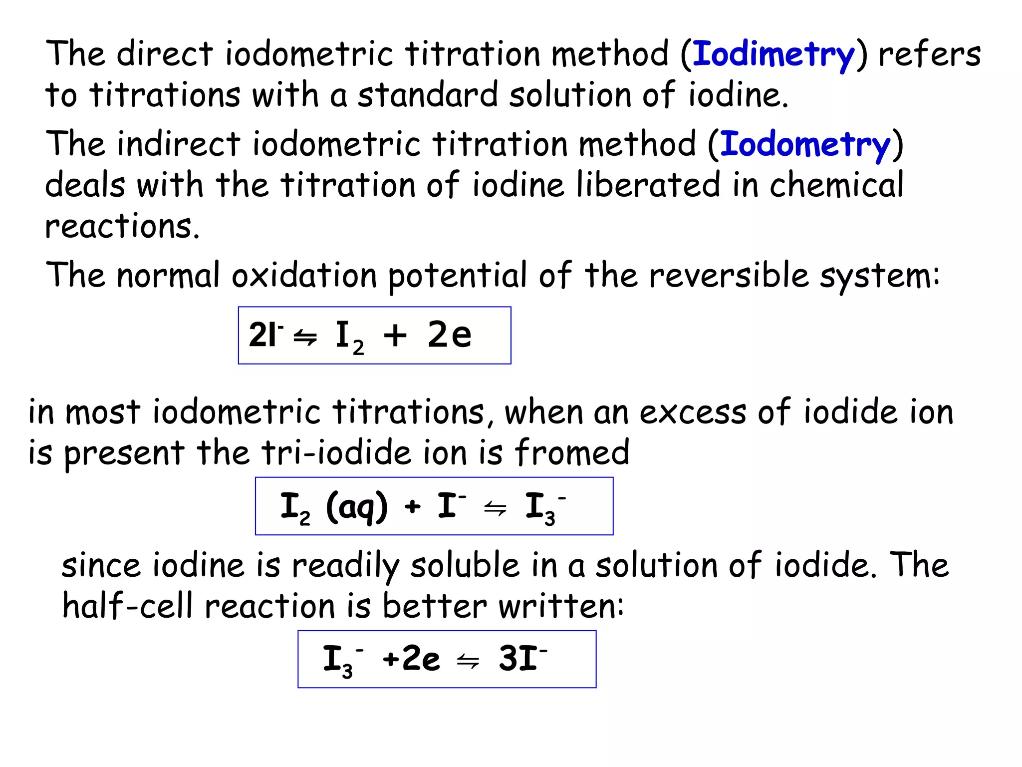 The direct iodometric titration method (Iodimetry) refers
to titrations with a standard solution of iodine.
The indirect iodometric titration method (Iodometry)
deals with the titration of iodine liberated in chemical
reactions.
The normal oxidation potential of the reversible system:
2I- ⇋ I 2 + 2e
in most iodometric titrations, when an excess of iodide ion
is present the tri-iodide ion is fromed
I2 (aq) + I- ⇋ I3since iodine is readily soluble in a solution of iodide. The
half-cell reaction is better written:
I3- +2e ⇋ 3I-

 