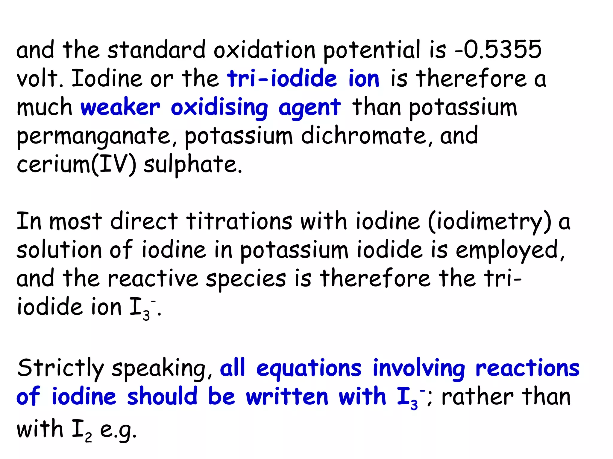 and the standard oxidation potential is -0.5355
volt. Iodine or the tri-iodide ion is therefore a
much weaker oxidising agent than potassium
permanganate, potassium dichromate, and
cerium(IV) sulphate.
In most direct titrations with iodine (iodimetry) a
solution of iodine in potassium iodide is employed,
and the reactive species is therefore the triiodide ion I3-.
Strictly speaking, all equations involving reactions
of iodine should be written with I3-; rather than
with I2 e.g.

 