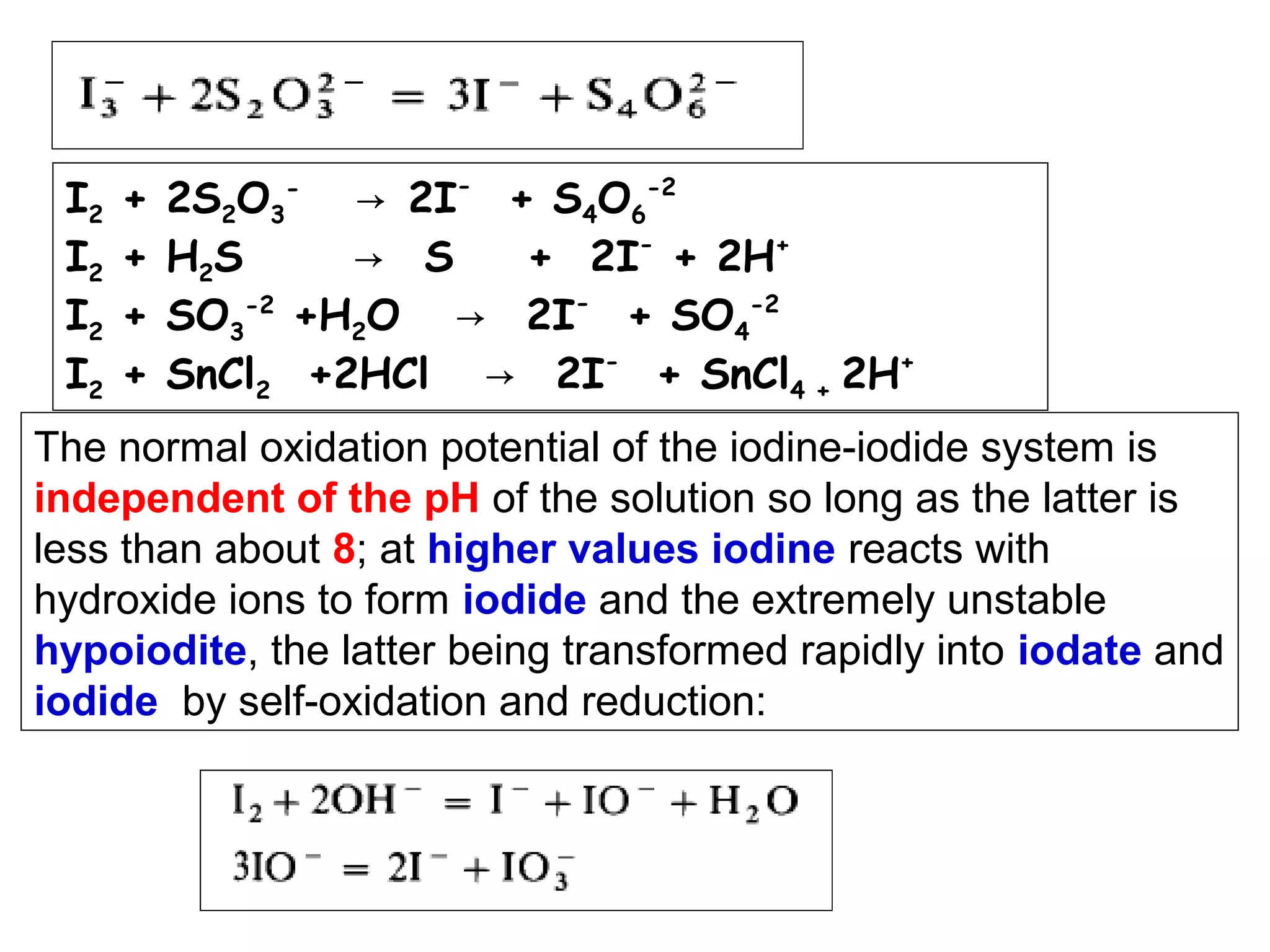 I2
I2
I2
I2

+
+
+
+

2S2O3- → 2I- + S4O6-2
H2S
→ S
+ 2I- + 2H+
SO3-2 +H2O → 2I- + SO4-2
SnCl2 +2HCl → 2I- + SnCl4 + 2H+

The normal oxidation potential of the iodine-iodide system is
independent of the pH of the solution so long as the latter is
less than about 8; at higher values iodine reacts with
hydroxide ions to form iodide and the extremely unstable
hypoiodite, the latter being transformed rapidly into iodate and
iodide by self-oxidation and reduction:

 