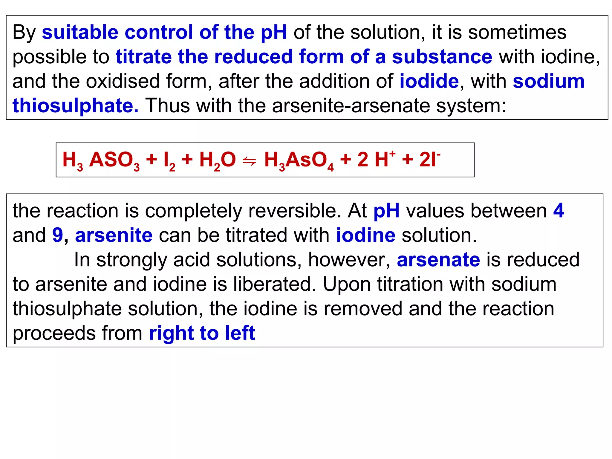 By suitable control of the pH of the solution, it is sometimes
possible to titrate the reduced form of a substance with iodine,
and the oxidised form, after the addition of iodide, with sodium
thiosulphate. Thus with the arsenite-arsenate system:
H3 ASO3 + I2 + H2O ⇋ H3AsO4 + 2 H+ + 2Ithe reaction is completely reversible. At pH values between 4
and 9, arsenite can be titrated with iodine solution.
In strongly acid solutions, however, arsenate is reduced
to arsenite and iodine is liberated. Upon titration with sodium
thiosulphate solution, the iodine is removed and the reaction
proceeds from right to left

 