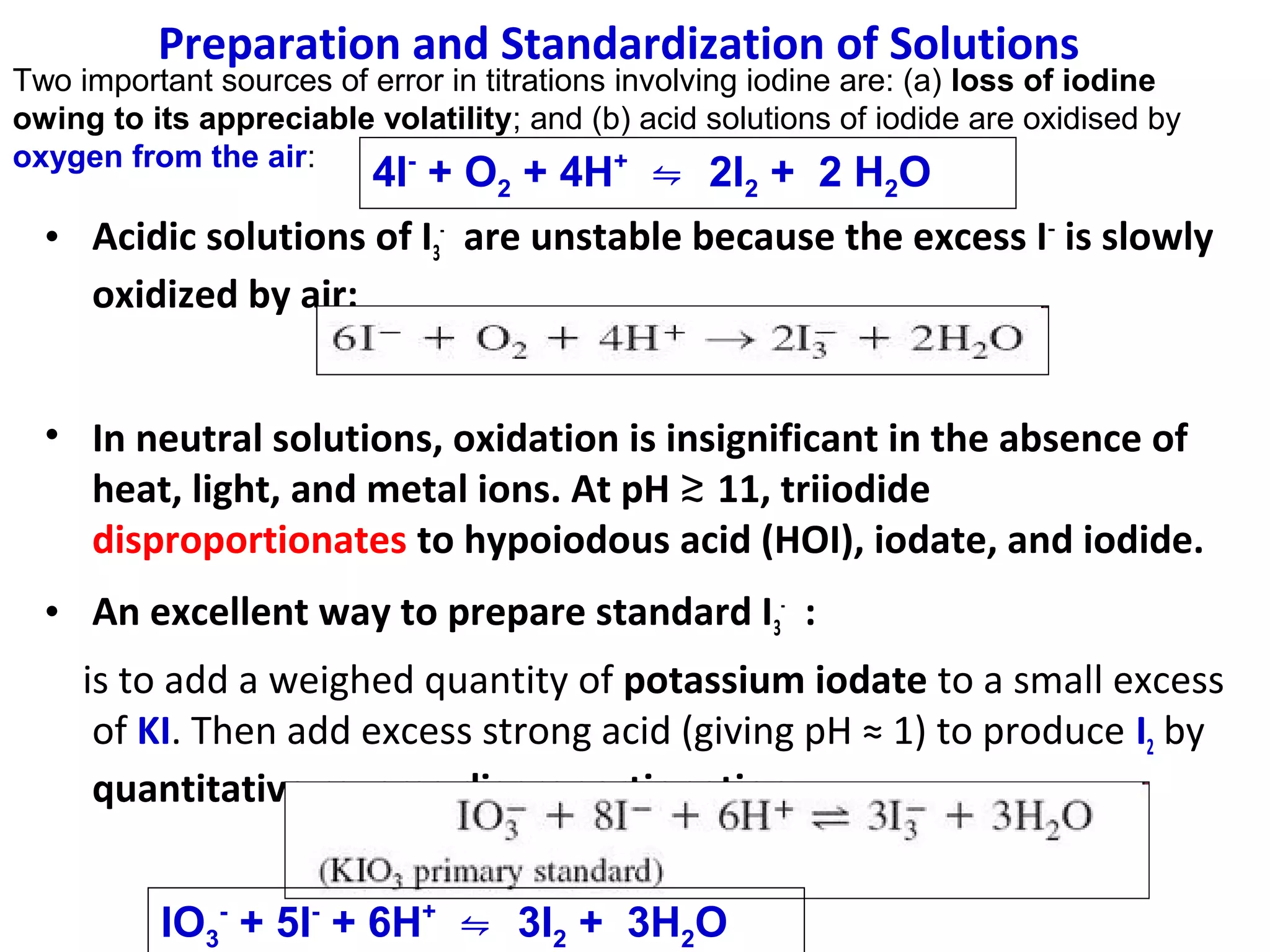 Preparation and Standardization of Solutions

Two important sources of error in titrations involving iodine are: (a) loss of iodine
owing to its appreciable volatility; and (b) acid solutions of iodide are oxidised by
oxygen from the air:
+

4I + O2 + 4H ⇋ 2I2 + 2 H2O
• Acidic solutions of I3- are unstable because the excess I− is slowly
oxidized by air:
• In neutral solutions, oxidation is insignificant in the absence of
heat, light, and metal ions. At pH ≳ 11, triiodide
disproportionates to hypoiodous acid (HOI), iodate, and iodide.
• An excellent way to prepare standard I3- :
is to add a weighed quantity of potassium iodate to a small excess
of KI. Then add excess strong acid (giving pH ≈ 1) to produce I2 by
quantitative reverse disproportionation:
IO3- + 5I- + 6H+ ⇋ 3I2 + 3H2O

 
