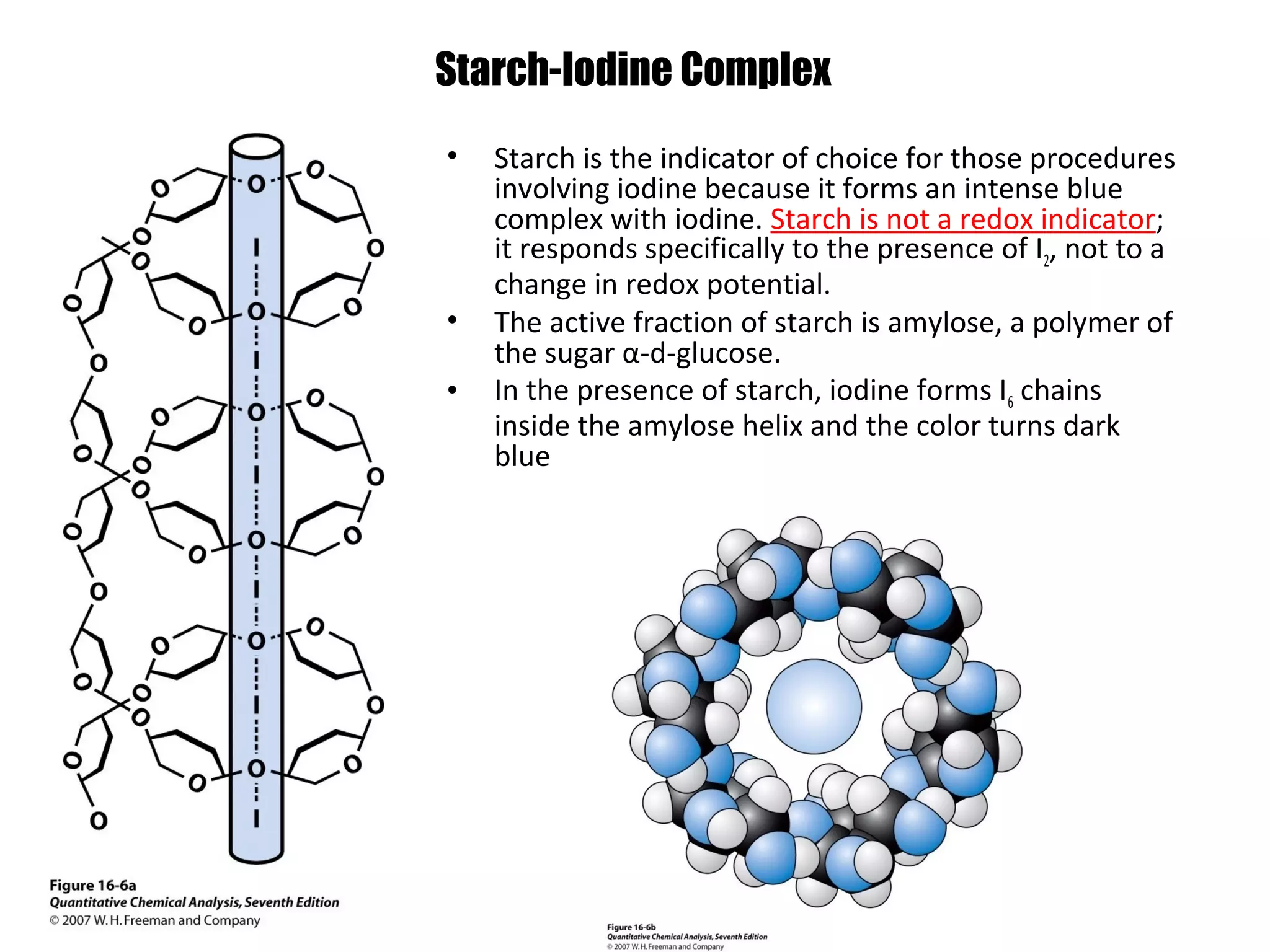 Starch-Iodine Complex
•

•
•

Starch is the indicator of choice for those procedures
involving iodine because it forms an intense blue
complex with iodine. Starch is not a redox indicator;
it responds specifically to the presence of I2, not to a
change in redox potential.
The active fraction of starch is amylose, a polymer of
the sugar α-d-glucose.
In the presence of starch, iodine forms I6 chains
inside the amylose helix and the color turns dark
blue

 