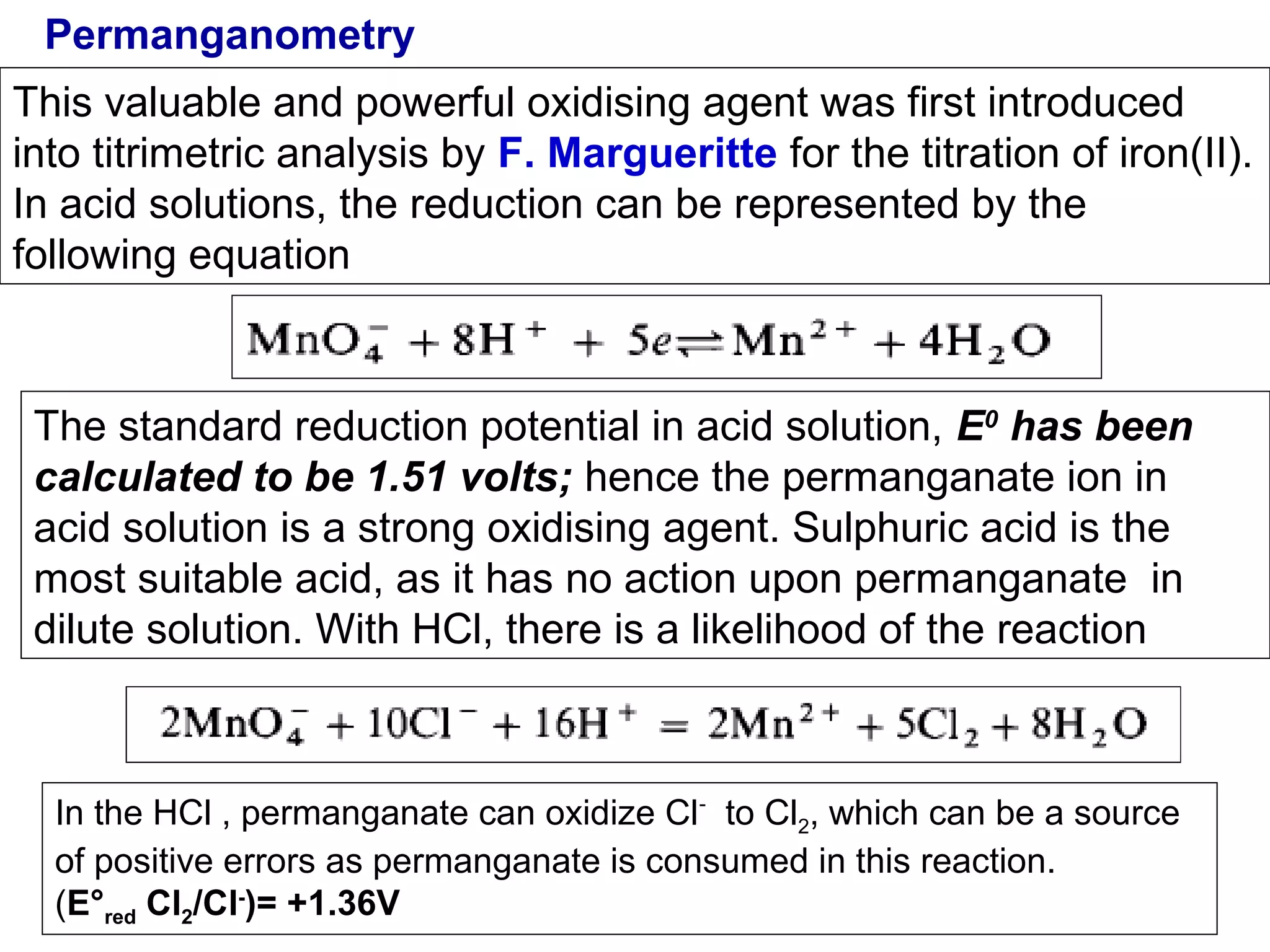 Permanganometry
This valuable and powerful oxidising agent was first introduced
into titrimetric analysis by F. Margueritte for the titration of iron(II).
In acid solutions, the reduction can be represented by the
following equation

The standard reduction potential in acid solution, E0 has been
calculated to be 1.51 volts; hence the permanganate ion in
acid solution is a strong oxidising agent. Sulphuric acid is the
most suitable acid, as it has no action upon permanganate in
dilute solution. With HCl, there is a likelihood of the reaction

In the HCl , permanganate can oxidize Cl- to Cl2, which can be a source
of positive errors as permanganate is consumed in this reaction.
(E°red Cl2/Cl-)= +1.36V

 