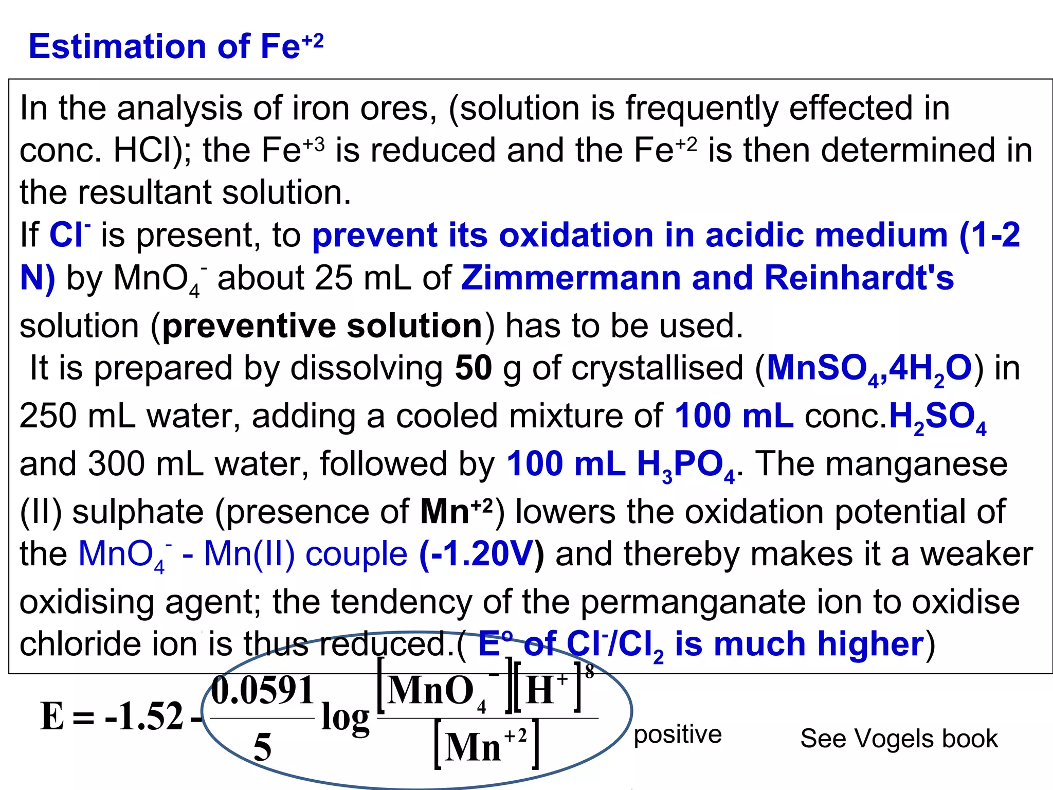 Estimation of Fe+2
In the analysis of iron ores, (solution is frequently effected in
conc. HCl); the Fe+3 is reduced and the Fe+2 is then determined in
the resultant solution.
If Cl- is present, to prevent its oxidation in acidic medium (1-2
N) by MnO4- about 25 mL of Zimmermann and Reinhardt's
solution (preventive solution) has to be used.
It is prepared by dissolving 50 g of crystallised (MnSO4,4H2O) in
250 mL water, adding a cooled mixture of 100 mL conc.H2SO4
and 300 mL water, followed by 100 mL H3PO4. The manganese
(II) sulphate (presence of Mn+2) lowers the oxidation potential of
the MnO4- - Mn(II) couple (-1.20V) and thereby makes it a weaker
oxidising agent; the tendency of the permanganate ion to oxidise
chloride ion is thus reduced.( Eo of Cl-/Cl2 is much higher)

[

] ]

0.0591
MnO 4 [ H
E = -1.52 log
[ Mn + 2 ]
5
−

+ 8

positive

See Vogels book

 