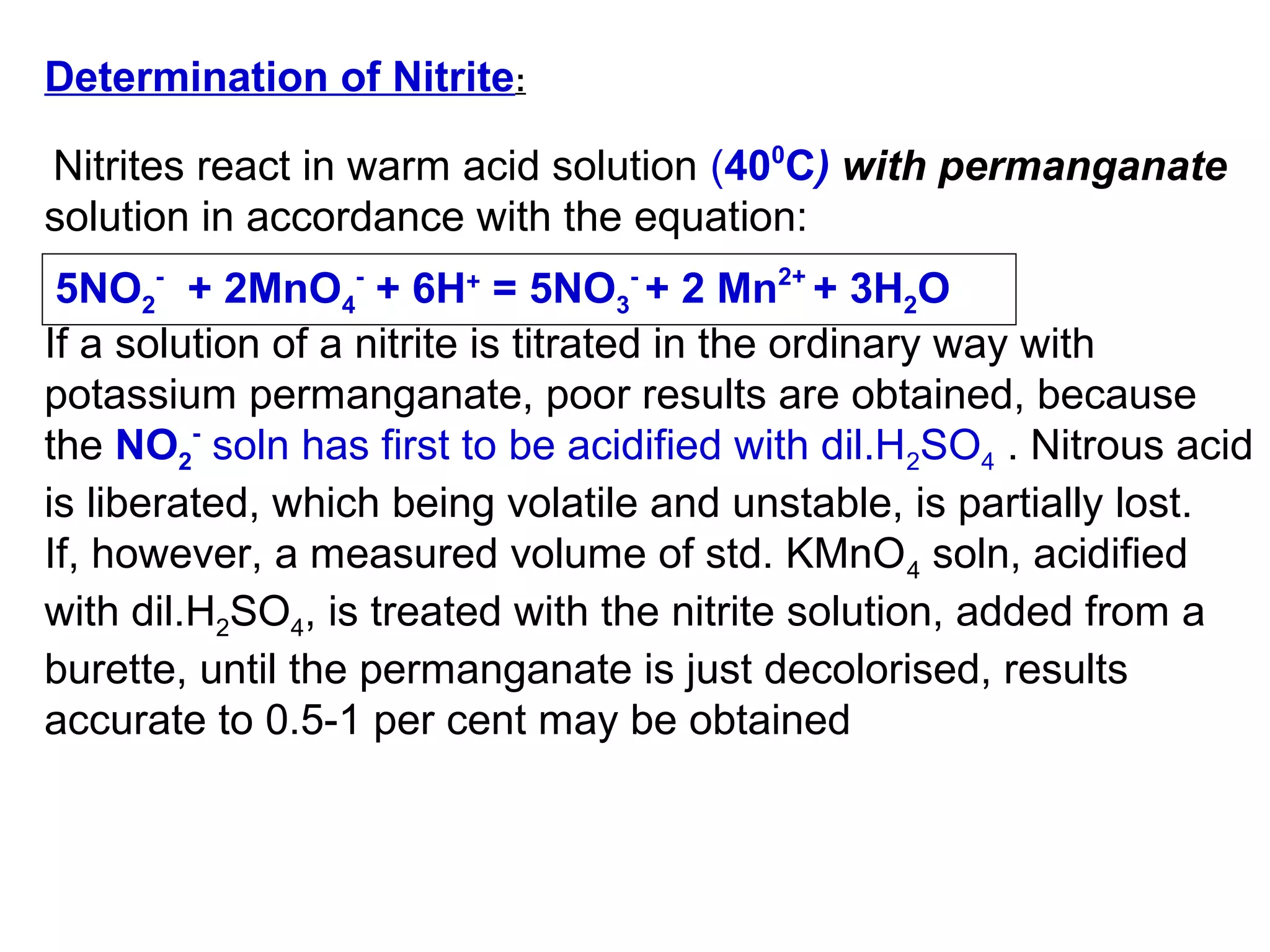 Determination of Nitrite:
Nitrites react in warm acid solution (400C) with permanganate
solution in accordance with the equation:
5NO2- + 2MnO4- + 6H+ = 5NO3- + 2 Mn2+ + 3H2O
If a solution of a nitrite is titrated in the ordinary way with
potassium permanganate, poor results are obtained, because
the NO2- soln has first to be acidified with dil.H2SO4 . Nitrous acid
is liberated, which being volatile and unstable, is partially lost.
If, however, a measured volume of std. KMnO 4 soln, acidified
with dil.H2SO4, is treated with the nitrite solution, added from a
burette, until the permanganate is just decolorised, results
accurate to 0.5-1 per cent may be obtained

 