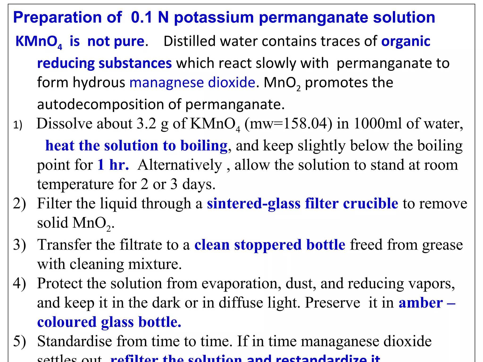 Preparation of 0.1 N potassium permanganate solution
KMnO4 is not pure. Distilled water contains traces of organic
reducing substances which react slowly with permanganate to
form hydrous managnese dioxide. MnO2 promotes the
autodecomposition of permanganate.
1) Dissolve about 3.2 g of KMnO4 (mw=158.04) in 1000ml of water,
heat the solution to boiling, and keep slightly below the boiling
point for 1 hr. Alternatively , allow the solution to stand at room
temperature for 2 or 3 days.
2) Filter the liquid through a sintered-glass filter crucible to remove
solid MnO2.
3) Transfer the filtrate to a clean stoppered bottle freed from grease
with cleaning mixture.
4) Protect the solution from evaporation, dust, and reducing vapors,
and keep it in the dark or in diffuse light. Preserve it in amber –
coloured glass bottle.
5) Standardise from time to time. If in time managanese dioxide

 
