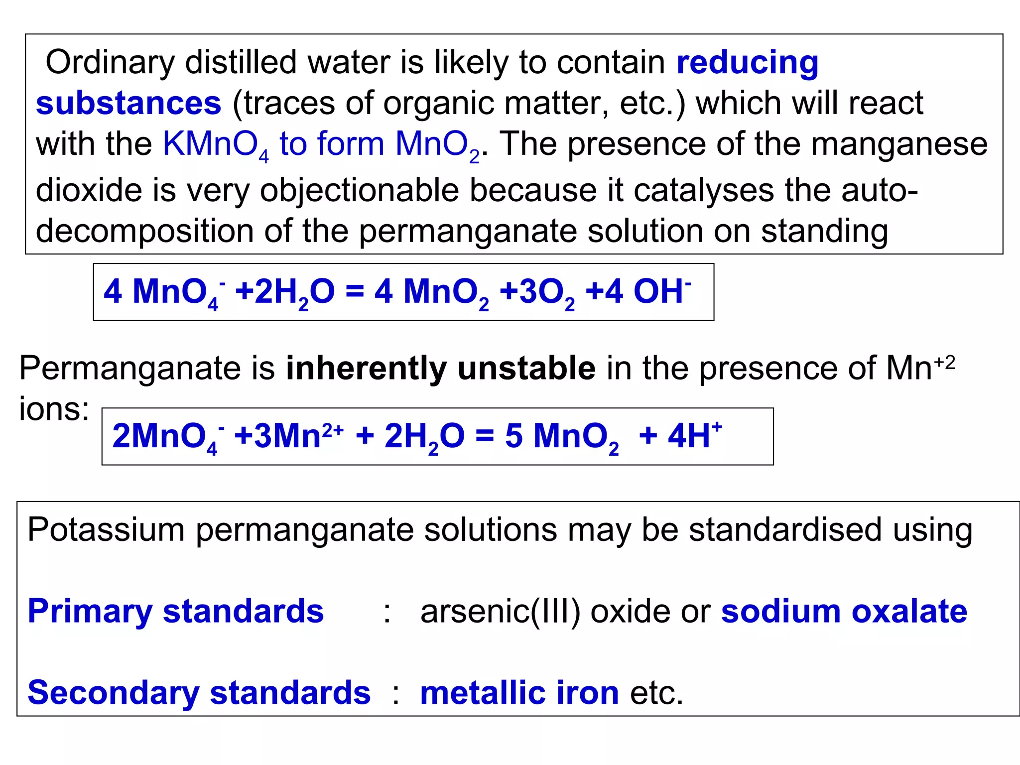 Ordinary distilled water is likely to contain reducing
substances (traces of organic matter, etc.) which will react
with the KMnO4 to form MnO2. The presence of the manganese
dioxide is very objectionable because it catalyses the autodecomposition of the permanganate solution on standing
4 MnO4- +2H2O = 4 MnO2 +3O2 +4 OHPermanganate is inherently unstable in the presence of Mn+2
ions:
2MnO4- +3Mn2+ + 2H2O = 5 MnO2 + 4H+
Potassium permanganate solutions may be standardised using
Primary standards

: arsenic(III) oxide or sodium oxalate

Secondary standards : metallic iron etc.

 
