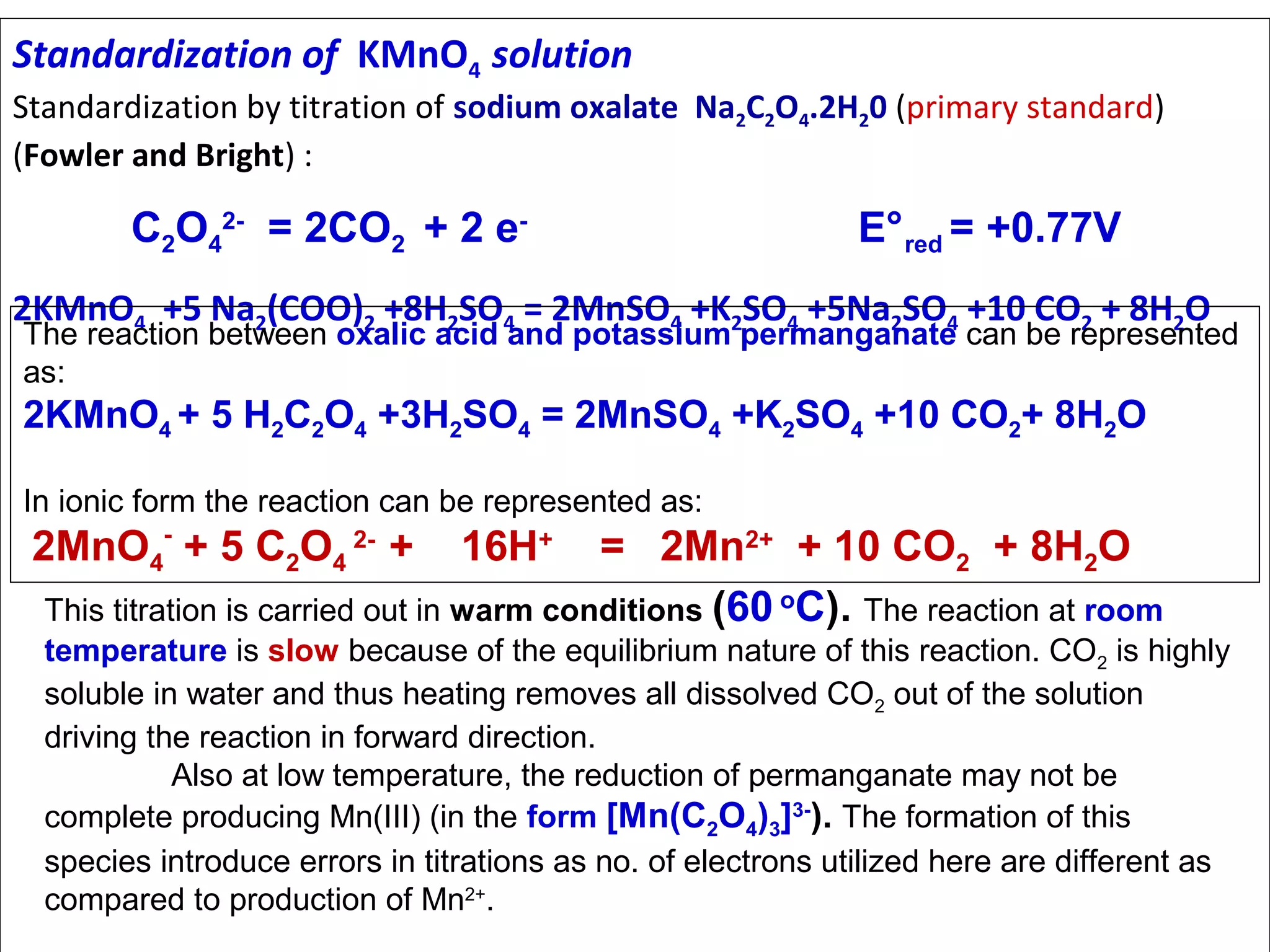 Standardization of KMnO4 solution

Standardization by titration of sodium oxalate Na2C2O4.2H20 (primary standard)
(Fowler and Bright) :

C2O42- = 2CO2 + 2 e-

E° red = +0.77V

2KMnO4 +5 Na2(COO)2 +8H2SO4 = 2MnSO4 +K2SO4 +5Na2SO4 +10 CO2 + 8H2O

The reaction between oxalic acid and potassium permanganate can be represented
as:

2KMnO4 + 5 H2C2O4 +3H2SO4 = 2MnSO4 +K2SO4 +10 CO2+ 8H2O
In ionic form the reaction can be represented as:

2MnO4- + 5 C2O4 2- +

16H+

= 2Mn2+ + 10 CO2 + 8H2O
This titration is carried out in warm conditions (60 oC). The reaction at room
temperature is slow because of the equilibrium nature of this reaction. CO2 is highly
soluble in water and thus heating removes all dissolved CO2 out of the solution
driving the reaction in forward direction.
Also at low temperature, the reduction of permanganate may not be
complete producing Mn(III) (in the form [Mn(C2O4)3]3-). The formation of this
species introduce errors in titrations as no. of electrons utilized here are different as
compared to production of Mn2+.

 