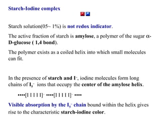 Starch-Iodine complex
Starch solution(05~ 1%) is not redox indicator.
The active fraction of starch is amylose, a polymer of the sugar αD-glucose ( 1,4 bond).
The polymer exists as a coiled helix into which small molecules
can fit.

In the presence of starch and I–, iodine molecules form long
chains of I5– ions that occupy the center of the amylose helix.
••••[I I I I I]– ••••[I I I I I]– ••••
Visible absorption by the I5– chain bound within the helix gives
rise to the characteristic starch-iodine color.

 