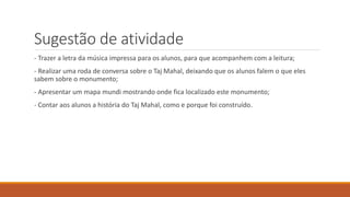Sugestão de atividade
- Trazer a letra da música impressa para os alunos, para que acompanhem com a leitura;
- Realizar uma roda de conversa sobre o Taj Mahal, deixando que os alunos falem o que eles
sabem sobre o monumento;
- Apresentar um mapa mundi mostrando onde fica localizado este monumento;
- Contar aos alunos a história do Taj Mahal, como e porque foi construído.
 