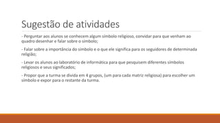 Sugestão de atividades
- Perguntar aos alunos se conhecem algum símbolo religioso, convidar para que venham ao
quadro desenhar e falar sobre o símbolo;
- Falar sobre a importância do símbolo e o que ele significa para os seguidores de determinada
religião;
- Levar os alunos ao laboratório de informática para que pesquisem diferentes símbolos
religiosos e seus significados;
- Propor que a turma se divida em 4 grupos, (um para cada matriz religiosa) para escolher um
símbolo e expor para o restante da turma.
 