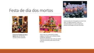 Festa de dia dos mortos
Festival de Tradições de Vida e
Morte todo ano, de 30 de
outubro a 02 de novembro
Comemorado em 15 de agosto (e no dia 15 de
julho, na região de Kanto), o dia é um
momento especial, no qual os japoneses
prestam homenagens aos seus ancestrais
Trata-se de uma celebração de origem
indígena, há relatos que os Astecas, Maias,
Purépechas, Náuatles e
Totonacas praticavam este culto que celebra
a vida dos ancestrais, pelo menos há três
mil anos.
 