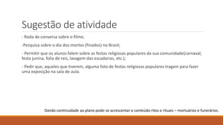 Sugestão de atividade
- Roda de conversa sobre o filme;
-Pesquisa sobre o dia dos mortos (finados) no Brasil;
- Permitir que os alunos falem sobre as festas religiosas populares da sua comunidade(carnaval,
festa junina, folia de reis, lavagem das escadarias, etc.);
- Pedir que, aqueles que tiverem, alguma foto de festas religiosas populares tragam para fazer
uma exposição na sala de aula.
Dando continuidade ao plano pode-se acrescentar o conteúdo ritos e rituais – mortuários e funerários.
 