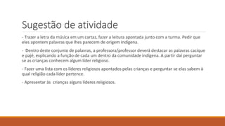 Sugestão de atividade
- Trazer a letra da música em um cartaz, fazer a leitura apontada junto com a turma. Pedir que
eles apontem palavras que lhes parecem de origem indígena.
- Dentro deste conjunto de palavras, a professora/professor deverá destacar as palavras cacique
e pajé, explicando a função de cada um dentro da comunidade indígena. A partir daí perguntar
se as crianças conhecem algum líder religioso.
- Fazer uma lista com os líderes religiosos apontados pelas crianças e perguntar se elas sabem à
qual religião cada líder pertence.
- Apresentar às crianças alguns líderes religiosos.
 