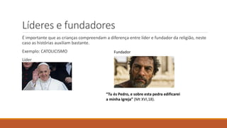 É importante que as crianças compreendam a diferença entre líder e fundador da religião, neste
caso as histórias auxiliam bastante.
Exemplo: CATOLICISMO
Líder
Líderes e fundadores
“Tu és Pedro, e sobre esta pedra edificarei
a minha Igreja” (Mt XVI,18).
Fundador
 