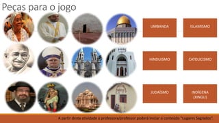 Peças para o jogo
UMBANDA
HINDUISMO
JUDAÍSMO
ISLAMISMO
CATOLICISMO
INDÍGENA
(XINGU)
A partir desta atividade a professora/professor poderá iniciar o conteúdo “Lugares Sagrados”.
 
