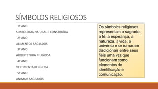 SÍMBOLOS RELIGIOSOS
1º ANO
SIMBOLOGIA NATURAL E CONSTRUÍDA
2º ANO
ALIMENTOS SAGRADOS
3º ANO
ARQUITETURA RELIGIOSA
4º ANO
VESTIMENTA RELIGIOSA
5º ANO
ANIMAIS SAGRADOS
Os símbolos religiosos
representam o sagrado,
a fé, a esperança, a
natureza, a vida, o
universo e se tornaram
tradicionais entre seus
fiéis uma vez que
funcionam como
elementos de
identificação e
comunicação.
 