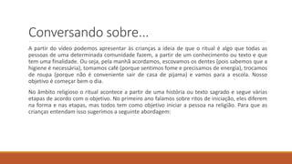 Conversando sobre...
A partir do vídeo podemos apresentar às crianças a ideia de que o ritual é algo que todas as
pessoas de uma determinada comunidade fazem, a partir de um conhecimento ou texto e que
tem uma finalidade. Ou seja, pela manhã acordamos, escovamos os dentes (pois sabemos que a
higiene é necessária), tomamos café (porque sentimos fome e precisamos de energia), trocamos
de roupa (porque não é conveniente sair de casa de pijama) e vamos para a escola. Nosso
objetivo é começar bem o dia.
No âmbito religioso o ritual acontece a partir de uma história ou texto sagrado e segue várias
etapas de acordo com o objetivo. No primeiro ano falamos sobre ritos de iniciação, eles diferem
na forma e nas etapas, mas todos tem como objetivo iniciar a pessoa na religião. Para que as
crianças entendam isso sugerimos a seguinte abordagem:
 