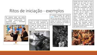 Ritos de iniciação - exemplos
O ritual de iniciação no Candomblé, a
feitura no santo, representa um
renascimento, tudo será novo na vida
do yàwó, ele receberá inclusive um
nome pelo qual passará a ser
chamado dentro da comunidade do
Candomblé.
A primeira iniciação dos meninos
Karajá (MT/TO) se dá por volta dos
sete ou oito anos de idade. Consiste
na perfuração do lábio inferior, que irá
receber um adorno. A perfuração é
feita com a clavícula de um macaco, e
se dá na presença dos pais.
Quando você nasce, recebe um nome
baseado em seu corpo. Em outras
vidas tinha outros nomes. Todos
temporários e mundanos. Quando
você de fato compreender que não é
seu corpo e aceita um mestre
espiritual, e ele o aceita, você recebe
um nome que diz respeito a sua
natureza espiritual. Assim, quando
somos iniciados, ou seja, quando
estamos no ponto de seriamente
seguir o processo de consciência de
Krishna, recebemos um nome
espiritual. Esses são nomes de Deus,
ou de Seus associados eternos,
seguidos pela palavra Das (para
homens) e Dasi (para mulheres). Das e
Dasi significa servo e serva.
No judaísmo existe uma prática
conhecida como Brit Milá. Neste ritual
a criança (recém-nascida) é
apresentada para a comunidade
religiosa na Sinagoga.
 