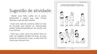 Sugestão de atividade:
- Dividir uma folha sulfite em 4 partes
(dobrando) e sugerir que cada criança
desenhe o que faz pela manhã.
- Fazer uma roda de conversa sobre os ritos
de iniciação (que devem ser selecionados
pela(o) professora/professor de acordo com
a sua turma)
- Falar que, assim como nós temos fases na
vida, nas religiões também há fases, ou seja,
níveis de crescimento e que, a cada nível, há
rituais que marcam isso:
 