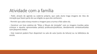 Atividade com a família
- Pedir, através de agenda ou caderno próprio, que cada aluno traga imagens de ritos de
iniciação que fazem parte de sua religião ou que eles conhecem.
- Permitir que cada criança mostre a imagem para a turma e fale sobre ela.
- Construir um livro coletivo de “Ritos e Rituais de iniciação” com as imagens trazidas pelas
crianças e aquelas apresentadas pela(o) professora/professor, devidamente contextualizadas
com pequenos textos.
- Este material poderá ficar disponível na sala de aula (canto da leitura) ou na biblioteca da
escola.
 