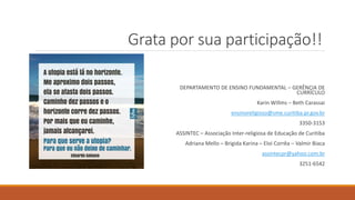 Grata por sua participação!!
DEPARTAMENTO DE ENSINO FUNDAMENTAL – GERÊNCIA DE
CURRÍCULO
Karin Willms – Beth Carassai
ensinoreligioso@sme.curitiba.pr.gov.br
3350-3153
ASSINTEC – Associação Inter-religiosa de Educação de Curitiba
Adriana Mello – Brigida Karina – Eloi Corrêa – Valmir Biaca
assintecpr@yahoo.com.br
3251-6542
 