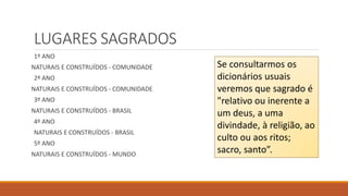 LUGARES SAGRADOS
1º ANO
NATURAIS E CONSTRUÍDOS - COMUNIDADE
2º ANO
NATURAIS E CONSTRUÍDOS - COMUNIDADE
3º ANO
NATURAIS E CONSTRUÍDOS - BRASIL
4º ANO
NATURAIS E CONSTRUÍDOS - BRASIL
5º ANO
NATURAIS E CONSTRUÍDOS - MUNDO
Se consultarmos os
dicionários usuais
veremos que sagrado é
"relativo ou inerente a
um deus, a uma
divindade, à religião, ao
culto ou aos ritos;
sacro, santo”.
 