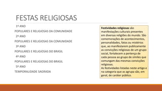 FESTAS RELIGIOSAS
1º ANO
POPULARES E RELIGIOSAS DA COMUNIDADE
2º ANO
POPULARES E RELIGIOSAS DA COMUNIDADE
3º ANO
POPULARES E RELIGIOSAS DO BRASIL
4º ANO
POPULARES E RELIGIOSAS DO BRASIL
5º ANO
TEMPORALIDADE SAGRADA
Festividades religiosas são
manifestações culturais presentes
em diversas religiões do mundo. São
comemorações de acontecimentos,
personalidades, fatos ou mistérios
que, ao manifestarem publicamente
as convicções religiosas de um grupo
social, fortalecem a pertença de
cada pessoa ao grupo de símiles que
comungam das mesmas convicções
religiosas.
As festividades listadas neste artigo e
na categoria que as agrupa são, em
geral, de caráter público.
 