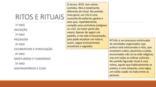 RITOS E RITUAIS
1º ANO
INICIAÇÃO
2º ANO
PASSAGEM
3º ANO
CELEBRATIVOS E PURIFICAÇÃO
4º ANO
MORTUÁRIOS E FUNERÁRIOS
5º ANO
ADIVINHATÓRIOS E CURA
O termo RITO tem vários
sentidos. Rito é totalmente
diferente de ritual. No sentido
mais geral, um rito é uma
sucessão de palavras, gestos e
atos que, repetidamente,
compõe uma cerimônia (religiosa
ou civil, na maior parte das
vezes). Apesar de seguir um
padrão, o rito não é mecanizado,
pois pode atualizar um mito e,
assim, segue ensinamentos
ancestrais e sagrados
RITUAL é um processo continuado
de atividades organizadas cuja
prática está relacionada a ritos, que
envolvem cultos, doutrinas e seitas,
encontrados não só na vida religiosa,
mas em todas as esferas culturais.
No sentido figurado ritual é uma
rotina, aquilo que habitualmente se
pratica, é uma etiqueta, uma regra,
um estilo usado no trato entre as
pessoas.
 