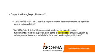 • O que é educação profissional?
 Lei 9394/96 – Art. 39 “...conduz ao permanente desenvolvimento de aptidões
para a vida produtiva”
Lei 9394/96 – § único “O aluno matriculado ou egresso do ensino
fundamental, médio e superior, bem como o trabalhador em geral, jovem ou
adulto, contará com a possibilidade de acesso a educação profissional”
 
