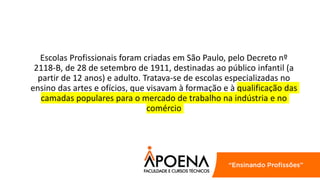 Escolas Profissionais foram criadas em São Paulo, pelo Decreto nº
2118-B, de 28 de setembro de 1911, destinadas ao público infantil (a
partir de 12 anos) e adulto. Tratava-se de escolas especializadas no
ensino das artes e ofícios, que visavam à formação e à qualificação das
camadas populares para o mercado de trabalho na indústria e no
comércio
 