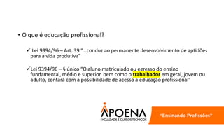 • O que é educação profissional?
 Lei 9394/96 – Art. 39 “...conduz ao permanente desenvolvimento de aptidões
para a vida produtiva”
Lei 9394/96 – § único “O aluno matriculado ou egresso do ensino
fundamental, médio e superior, bem como o trabalhador em geral, jovem ou
adulto, contará com a possibilidade de acesso a educação profissional”
 