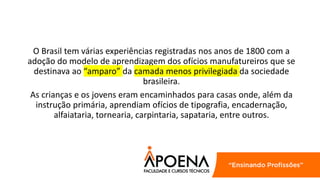 O Brasil tem várias experiências registradas nos anos de 1800 com a
adoção do modelo de aprendizagem dos ofícios manufatureiros que se
destinava ao “amparo” da camada menos privilegiada da sociedade
brasileira.
As crianças e os jovens eram encaminhados para casas onde, além da
instrução primária, aprendiam ofícios de tipografia, encadernação,
alfaiataria, tornearia, carpintaria, sapataria, entre outros.
 