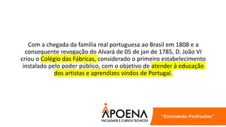 Com a chegada da família real portuguesa ao Brasil em 1808 e a
consequente revogação do Alvará de 05 de jan de 1785, D. João VI
criou o Colégio das Fábricas, considerado o primeiro estabelecimento
instalado pelo poder público, com o objetivo de atender à educação
dos artistas e aprendizes vindos de Portugal.
 