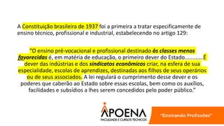 A Constituição brasileira de 1937 foi a primeira a tratar especificamente de
ensino técnico, profissional e industrial, estabelecendo no artigo 129:
“O ensino pré-vocacional e profissional destinado às classes menos
favorecidas é, em matéria de educação, o primeiro dever do Estado............É
dever das indústrias e dos sindicatos econômicos criar, na esfera de sua
especialidade, escolas de aprendizes, destinadas aos filhos de seus operários
ou de seus associados. A lei regulará o cumprimento desse dever e os
poderes que caberão ao Estado sobre essas escolas, bem como os auxílios,
facilidades e subsídios a lhes serem concedidos pelo poder público.”
 