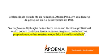 Declaração do Presidente da República, Afonso Pena, em seu discurso
de posse, no dia 15 de novembro de 1906:
“A criação e multiplicação de institutos de ensino técnico e profissional
muito podem contribuir também para o progresso das indústrias,
proporcionando-lhes mestres e operários instruídos e hábeis”.
 
