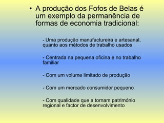 A produção dos Fofos de Belas é um exemplo da permanência de formas de economia tradicional: -  Uma produção manufactureira e artesanal, quanto aos métodos de trabalho usados - Centrada na pequena oficina e no trabalho familiar - Com um volume limitado de produção - Com um mercado consumidor pequeno - Com qualidade que a tornam património regional e factor de desenvolvimento 