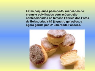 Estes pequenos pães-de-ló, recheados de creme e polvilhados com açúcar, são confeccionados na famosa Fábrica dos Fofos de Belas, criada há já quatro gerações, e agora gerida por Dª Liberdade Fonseca. 