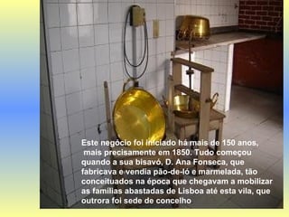 Este negócio foi iniciado há mais de 150 anos, mais precisamente em 1850. Tudo começou quando a sua bisavó, D. Ana Fonseca, que fabricava e vendia pão-de-ló e marmelada, tão conceituados na época que chegavam a mobilizar as famílias abastadas de Lisboa até esta vila, que outrora foi sede de concelho . 