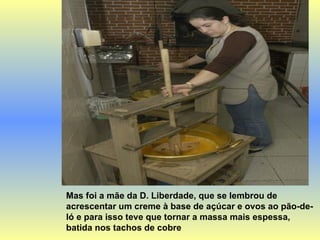 Mas foi a mãe da D. Liberdade, que se lembrou de acrescentar um creme à base de açúcar e ovos ao pão-de-ló e para isso teve que tornar a massa mais espessa, batida nos tachos de cobre  