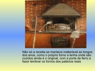 Não só a receita se manteve inalterável ao longos dos anos, como o próprio forno a lenha onde são cozidos ainda é o original, com a porta de ferro a fazer lembrar os fornos dos palácios reais  