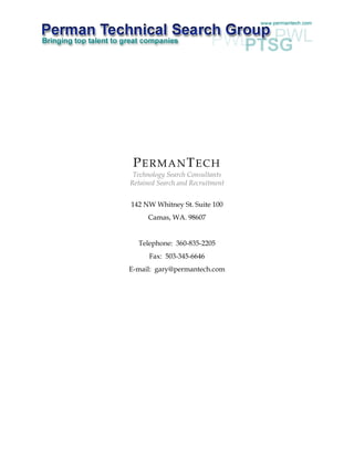 PERMANTECH
 Technology Search Consultants
Retained Search and Recruitment


142 NW Whitney St. Suite 100
      Camas, WA. 98607


  Telephone: 360-835-2205
      Fax: 503-345-6646
E-mail: gary@permantech.com
 