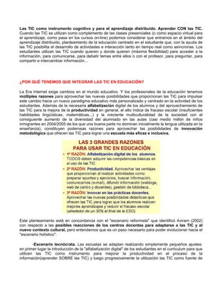 Las TIC como instrumento cognitivo y para el aprendizaje distribuido. Aprender CON las TIC.
Cuando las TIC se utilizan como complemento de las clases presenciales (o como espacio virtual para
el aprendizaje, como pasa en los cursos on-line) podemos considerar que entramos en el ámbito del
aprendizaje distribuido, planteamiento de la educación centrado en el estudiante que, con la ayuda de
las TIC posibilita el desarrollo de actividades e interacción tanto en tiempo real como asíncronas. Los
estudiantes utilizan las TIC cuando quieren y donde quieren (máxima flexibilidad) para acceder a la
información, para comunicarse, para debatir temas entre ellos o con el profesor, para preguntar, para
compartir e intercambiar información...




¿POR QUÉ TENEMOS QUE INTEGRAR LAS TIC EN EDUCACIÓN?

La Era Internet exige cambios en el mundo educativo. Y los profesionales de la educación tenemos
múltiples razones para aprovechar las nuevas posibilidades que proporcionan las TIC para impulsar
este cambio hacia un nuevo paradigma educativo más personalizado y centrado en la actividad de los
estudiantes. Además de la necesaria alfabetización digital de los alumnos y del aprovechamiento de
las TIC para la mejora de la productividad en general, el alto índice de fracaso escolar (insuficientes
habilidades lingüísticas, matemáticas...) y la creciente multiculturalidad de la sociedad con el
consiguiente aumento de la diversidad del alumnado en las aulas (casi medio millón de niños
inmigrantes en 2004/2005 de los que una buena parte no dominan inicialmente la lengua utilizada en la
enseñanza), constituyen poderosas razones para aprovechar las posibilidades de innovación
metodológica que ofrecen las TIC para lograr una escuela más eficaz e inclusiva.




Este planteamiento está en concordancia con el "escenario reformista" que identificó Aviram (2002)
con respecto a las posibles reacciones de los centros docentes para adaptarse a las TIC y al
nuevo contexto cultural, pero entendemos que es un paso necesario para poder evolucionar hacia el
"escenario holístico":

        -Escenario tecnócrata. Las escuelas se adaptan realizando simplemente pequeños ajustes:
en primer lugar la introducción de la "alfabetización digital" de los estudiantes en el curriculum para que
utilicen las TIC como instrumento para mejorar la productividad en el proceso de la
información(aprender SOBRE las TIC) y luego progresivamente la utilización las TIC como fuente de
 