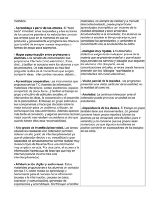 metódico.                                              materiales, no siempre de calidad y a menudo
                                                       descontextualizado, puede proporcionar
- Aprendizaje a partir de los errores. El "feed        aprendizajes incompletos con visiones de la
back" inmediato a las respuestas y a las acciones realidad simplistas y poco profundas.
de los usuarios permite a los estudiantes conocer Acostumbrados a la inmediatez, los alumnos se
sus errores justo en el momento en que se              resisten a emplear el tiempo necesario para
producen y generalmente el programa les ofrece la consolidad los aprendizajes, y confunden el
oportunidad de ensayar nuevas respuestas o             conocimiento con la acumulación de datos.
formas de actuar para superarlos.
                                                       - Diálogos muy rígidos. Los materiales
- Mayor comunicación entre profesores y                didácticos exigen la formalización previa de la
alumnos. Los canales de comunicación que               materia que se pretende enseñar y que el autor
proporciona Internet (correo electrónico, foros,       haya previsto los caminos y diálogos que seguirán
chat...) facilitan el contacto entre los alumnos y con los alumnos. Por otra parte, en las
los profesores. De esta manera es más fácil            comunicaciones virtuales, a veces cuesta hacerse
preguntar dudas en el momento en que surgen,           entender con los “diálogos” ralentizados e
compartir ideas, intercambiar recursos, debatir...     intermitentes del correo electrónico.

- Aprendizaje cooperativo. Los instrumentos que - Visión parcial de la realidad. Los programas
proporcionan las TIC (fuentes de información,          presentan una visión particular de la realidad, no
materiales interactivos, correo electrónico, espacio la realidad tal como es.
compartido de disco, foros...) facilitan el trabajo en
grupo y el cultivo de actitudes sociales, el           - Ansiedad. La continua interacción ante el
intercambio de ideas, la cooperación y el desarrollo ordenador puede provocar ansiedad en los
de la personalidad. El trabajo en grupo estimula a estudiantes.
sus componentes y hace que discutan sobre la
mejor solución para un problema, critiquen, se         - Dependencia de los demás. El trabajo en grupo
comuniquen los descubrimientos. Además aparece también tiene sus inconvenientes. En general
más tarde el cansancio, y algunos alumnos razonan conviene hacer grupos estables (donde los
mejor cuando ven resolver un problema a otro que alumnos ya se conozcan) pero flexibles (para ir
cuando tienen ellos esta responsabilidad.              variando) y no conviene que los grupos sean
                                                       numerosos, ya que algunos estudiantes se
- Alto grado de interdisciplinariedad. Las tareas podrían convertir en espectadores de los trabajos
educativas realizadas con ordenador permiten           de los otros.
obtener un alto grado de interdisciplinariedad ya
que el ordenador debido a su versatilidad y gran
capacidad de almacenamiento permite realizar muy
diversos tipos de tratamiento a una información
muy amplia y variada. Por otra parte, el acceso a la
información hipertextual de todo tipo que hay en
Internet potencia mucho más esta
interdisciplinariedad.

- Alfabetización digital y audiovisual. Estos
materiales proporcionan a los alumnos un contacto
con las TIC como medio de aprendizaje y
herramienta para el proceso de la información
(acceso a la información, proceso de datos,
expresión y comunicación), generador de
experiencias y aprendizajes. Contribuyen a facilitar
 