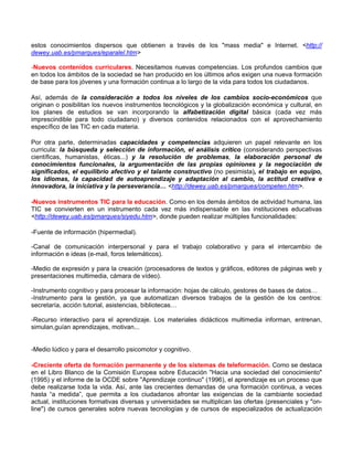 estos conocimientos dispersos que obtienen a través de los "mass media" e Internet. <http://
dewey.uab.es/pmarques/eparalel.htm>

-Nuevos contenidos curriculares. Necesitamos nuevas competencias. Los profundos cambios que
en todos los ámbitos de la sociedad se han producido en los últimos años exigen una nueva formación
de base para los jóvenes y una formación continua a lo largo de la vida para todos los ciudadanos.

Así, además de la consideración a todos los niveles de los cambios socio-económicos que
originan o posibilitan los nuevos instrumentos tecnológicos y la globalización económica y cultural, en
los planes de estudios se van incorporando la alfabetización digital básica (cada vez más
imprescindible para todo ciudadano) y diversos contenidos relacionados con el aprovechamiento
específico de las TIC en cada materia.

Por otra parte, determinadas capacidades y competencias adquieren un papel relevante en los
curricula: la búsqueda y selección de información, el análisis crítico (considerando perspectivas
científicas, humanistas, éticas...) y la resolución de problemas, la elaboración personal de
conocimientos funcionales, la argumentación de las propias opiniones y la negociación de
significados, el equilibrio afectivo y el talante constructivo (no pesimista), el trabajo en equipo,
los idiomas, la capacidad de autoaprendizaje y adaptación al cambio, la actitud creativa e
innovadora, la iniciativa y la perseverancia… <http://dewey.uab.es/pmarques/competen.htm>.

-Nuevos instrumentos TIC para la educación. Como en los demás ámbitos de actividad humana, las
TIC se convierten en un instrumento cada vez más indispensable en las instituciones educativas
<http://dewey.uab.es/pmarques/siyedu.htm>, donde pueden realizar múltiples funcionalidades:

-Fuente de información (hipermedial).

-Canal de comunicación interpersonal y para el trabajo colaborativo y para el intercambio de
información e ideas (e-mail, foros telemáticos).

-Medio de expresión y para la creación (procesadores de textos y gráficos, editores de páginas web y
presentaciones multimedia, cámara de vídeo).

-Instrumento cognitivo y para procesar la información: hojas de cálculo, gestores de bases de datos…
-Instrumento para la gestión, ya que automatizan diversos trabajos de la gestión de los centros:
secretaría, acción tutorial, asistencias, bibliotecas…

-Recurso interactivo para el aprendizaje. Los materiales didácticos multimedia informan, entrenan,
simulan,guían aprendizajes, motivan...


-Medio lúdico y para el desarrollo psicomotor y cognitivo.

-Creciente oferta de formación permanente y de los sistemas de teleformación. Como se destaca
en el Libro Blanco de la Comisión Europea sobre Educación "Hacia una sociedad del conocimiento"
(1995) y el informe de la OCDE sobre "Aprendizaje continuo" (1996), el aprendizaje es un proceso que
debe realizarse toda la vida. Así, ante las crecientes demandas de una formación continua, a veces
hasta “a medida”, que permita a los ciudadanos afrontar las exigencias de la cambiante sociedad
actual, instituciones formativas diversas y universidades se multiplican las ofertas (presenciales y "on-
line") de cursos generales sobre nuevas tecnologías y de cursos de especializados de actualización
 