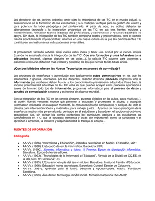 Los directores de los centros deberían tener clara la importancia de las TIC en el mundo actual, su
trascendencia en la formación de los estudiantes y sus múltiples ventajas para la gestión del centro y
para potenciar la labor pedagógica del profesorado. A partir de aquí, su actitud debería ser
abiertamente favorable a la integración progresiva de las TIC en sus tres frentes: equipos y
mantenimiento, formación técnico-didáctica del profesorado, y coordinación y recursos didácticos de
apoyo. Sin duda, la integración de las TIC también comporta costes y problemáticas, pero el cambio
resulta absolutamente imprescindible: estamos en una nueva cultura en la que las omnipresentes TIC
constituyen sus instrumentos más poderosos y versátiles.


El profesorado también debería tener claras estas ideas y tener una actitud por lo menos abierta
(cuando no entusiasta) hacía la integración de las TIC. Con una formación y unas infraestructuras
adecuadas (intranet, pizarras digitales en las aulas...), la galaxia TIC supone para docentes y
discentes el recurso didáctico más versátil y poderoso de los que hemos tenido hasta ahora.

¿Qué posibilidades ofrecen las Nuevas Tecnologías en proceso de aprendizaje?

Los procesos de enseñanza y aprendizaje son básicamente actos comunicativos en los que los
estudiantes o grupos, orientados por los docentes, realizan diversos procesos cognitivos con la
información que reciben o deben buscar y los conocimientos previamente adquiridos. Pues bien, la
enorme potencialidad educativa de las TIC está en que pueden apoyar estos procesos aportando a
través de Internet todo tipo de información, programas informáticos para el proceso de datos y
canales de comunicación síncrona y asíncrona de alcance mundial.

Con la integración de las TIC en los centros (intranet, pizarras digitales en las aulas, salas multiuso...),
se abren nuevas ventanas mundo que permiten a estudiaes y profesores el acceso a cualquier
información necesaria en cualquier momento, la comunicación con compañeros y colegas de todo el
planeta para intercambiar ideas y materiales, para trabajar juntos... Aparece un nuevo paradigma de la
enseñanza mucho más personalizado, centrado en el estudiante y basado en el socioconstructivismo
pedagógico que, sin olvidar los demás contenidos del curriculum, asegura a los estudiantes las
competencias en TIC que la sociedad demanda y otras tan importantes como la curiosidad y el
aprender a aprender, la iniciativa y responsabilidad, el trabajo en equipo...


FUENTES DE INFORMACIÓN

Bibliografía

   •   AA.VV. (1986). "Informática y Educación". Jornadas celebradas en Madrid. En Bordón, 261"
   •   AA.VV. (1988). L'educació davant la informàtica. Barcelona: PPU
   •   AA.VV. (1990). Jóvenes, informática y futuro. III Premios Epson de divulgación informática.
       Barcelona: Epson-Boixareu editores.
   •   AA.VV. (1993). "Tecnologies de la Informació a l'Educació". Revista de la Divisió de CC.EE. de
       la UB, núm. 9" Barcelona: UB
   •   AA.VV. (1995). L'Educació: el repte del tercer mil.leni. Barcelona: Institució Familiar d'Educació.
   •   AA.VV. (1996). Educació i noves tecnologies. Barcelona: Consell Escolar de Catalunya.
   •   AA.VV. (1997). Aprender para el futuro: Desafíos y oportunidades. Madrid: Fundación
       Santillana.
   •   AA.VV. (1999). Aula debat: tecnologia, model social i formació Barcelona: INCANOP
 